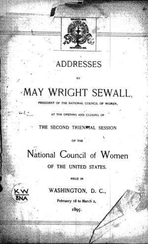 Addresses by May Wright Sewall, president of the National Council of Women, at the opening and closing of the second triennial session of the National Council of Women of the United States, Held in Washington, D.C., February 18 to March 2, 1895 Addresses by May Wright Sewall, president of the National Council of Women, at the opening and closing of the second triennial session of the National Council of Women of the United States, Held in Washington, D.C., February 18 to March 2, 1895