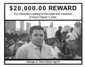 $20,000.00 Reward for Information Leading to the Arrest and Conviction of Kevin Clewer's Killer $20,000.00 Reward for Information Leading to the Arrest and Conviction of Kevin Clewer's Killer